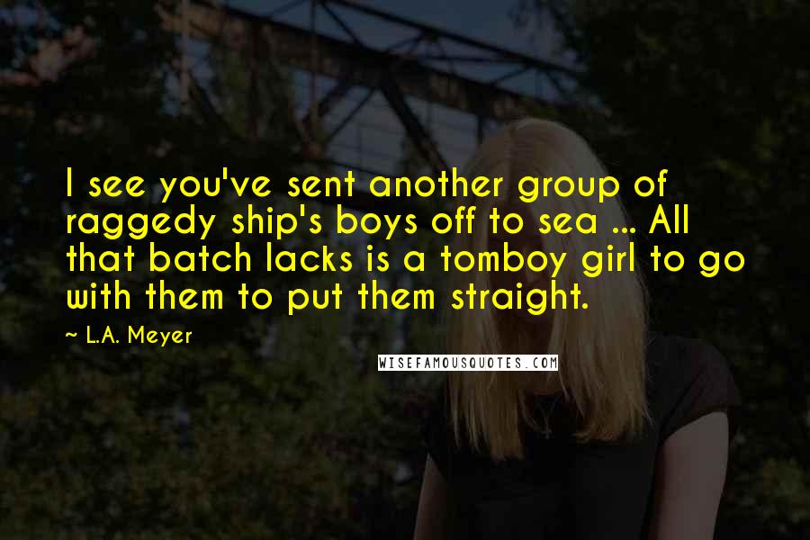 L.A. Meyer Quotes: I see you've sent another group of raggedy ship's boys off to sea ... All that batch lacks is a tomboy girl to go with them to put them straight.