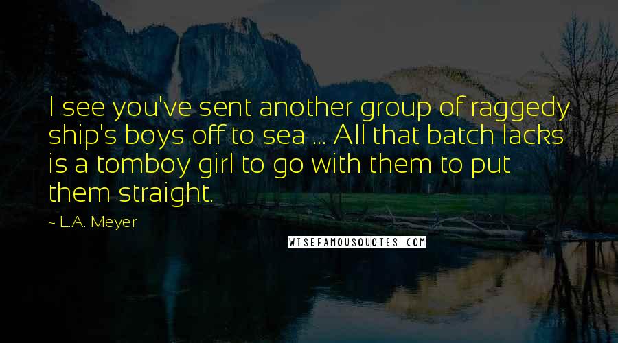 L.A. Meyer Quotes: I see you've sent another group of raggedy ship's boys off to sea ... All that batch lacks is a tomboy girl to go with them to put them straight.