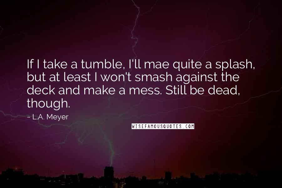 L.A. Meyer Quotes: If I take a tumble, I'll mae quite a splash, but at least I won't smash against the deck and make a mess. Still be dead, though.