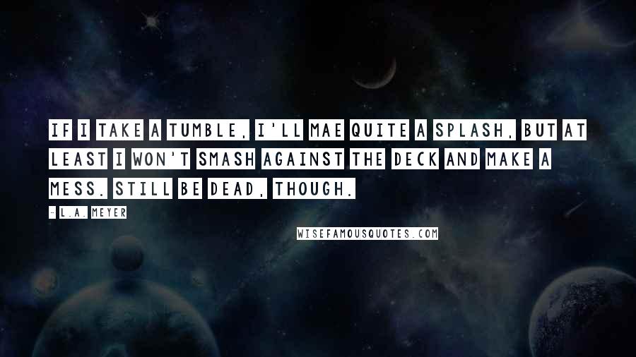 L.A. Meyer Quotes: If I take a tumble, I'll mae quite a splash, but at least I won't smash against the deck and make a mess. Still be dead, though.