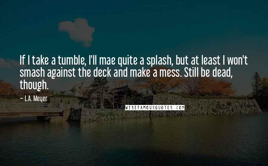 L.A. Meyer Quotes: If I take a tumble, I'll mae quite a splash, but at least I won't smash against the deck and make a mess. Still be dead, though.