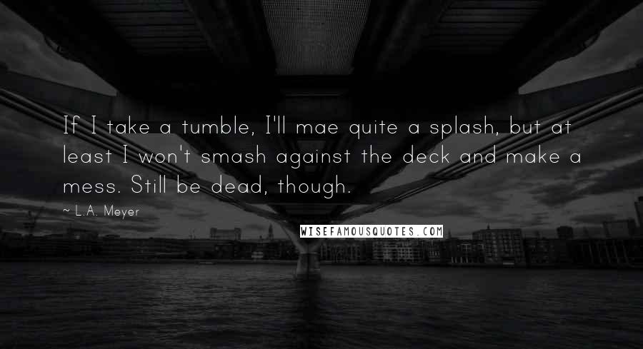 L.A. Meyer Quotes: If I take a tumble, I'll mae quite a splash, but at least I won't smash against the deck and make a mess. Still be dead, though.