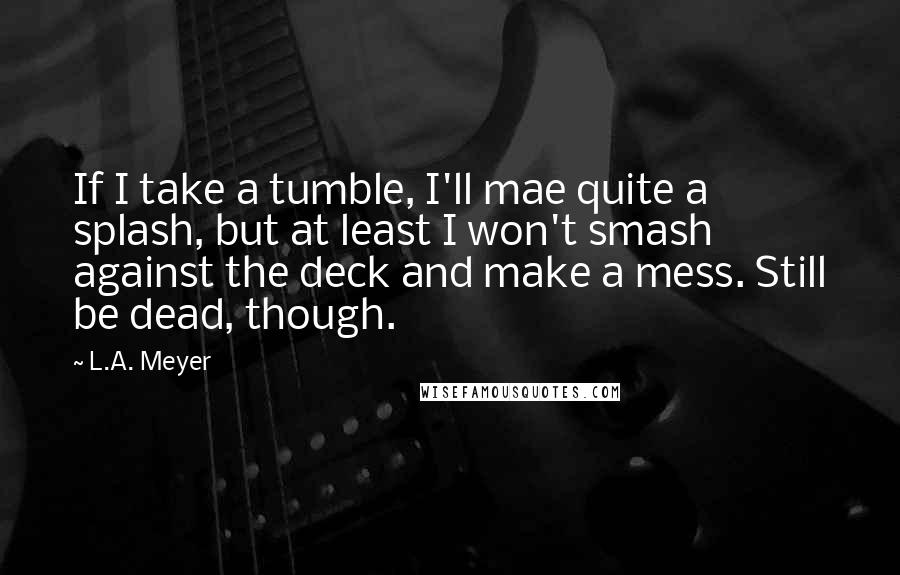 L.A. Meyer Quotes: If I take a tumble, I'll mae quite a splash, but at least I won't smash against the deck and make a mess. Still be dead, though.