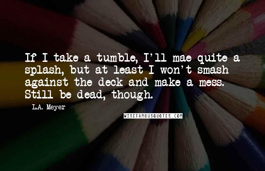 L.A. Meyer Quotes: If I take a tumble, I'll mae quite a splash, but at least I won't smash against the deck and make a mess. Still be dead, though.