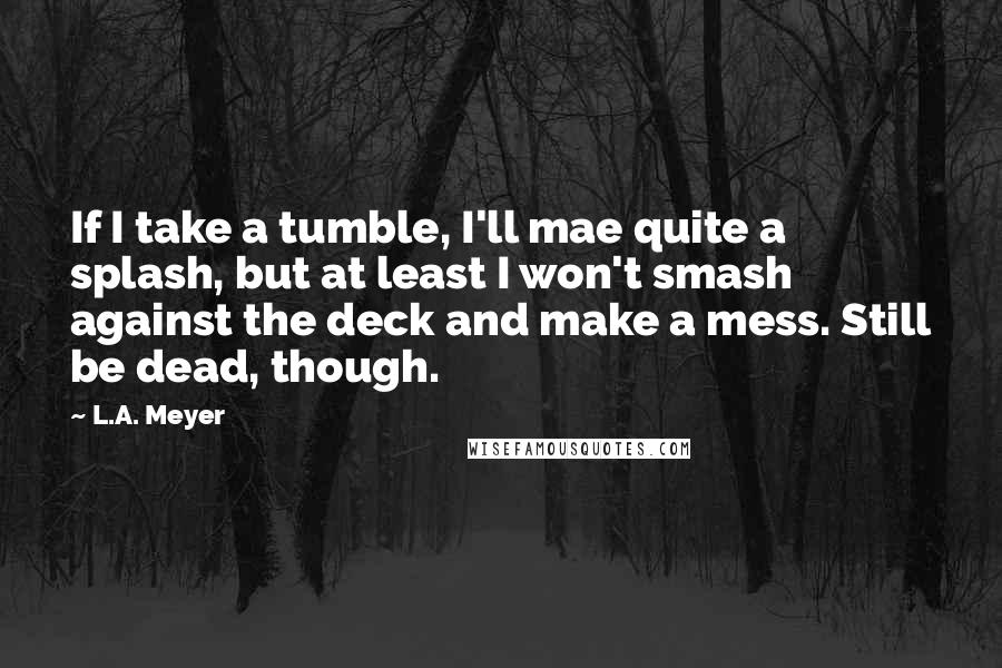 L.A. Meyer Quotes: If I take a tumble, I'll mae quite a splash, but at least I won't smash against the deck and make a mess. Still be dead, though.