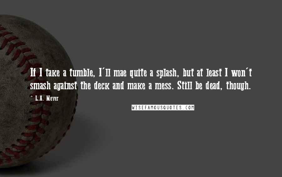 L.A. Meyer Quotes: If I take a tumble, I'll mae quite a splash, but at least I won't smash against the deck and make a mess. Still be dead, though.