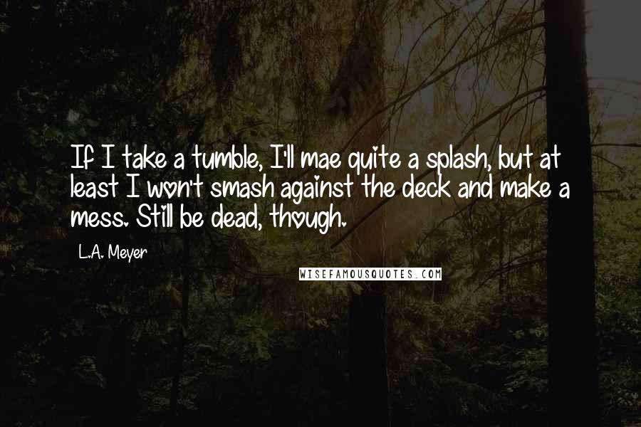 L.A. Meyer Quotes: If I take a tumble, I'll mae quite a splash, but at least I won't smash against the deck and make a mess. Still be dead, though.