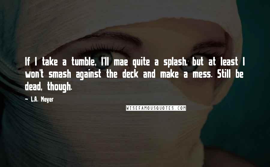 L.A. Meyer Quotes: If I take a tumble, I'll mae quite a splash, but at least I won't smash against the deck and make a mess. Still be dead, though.