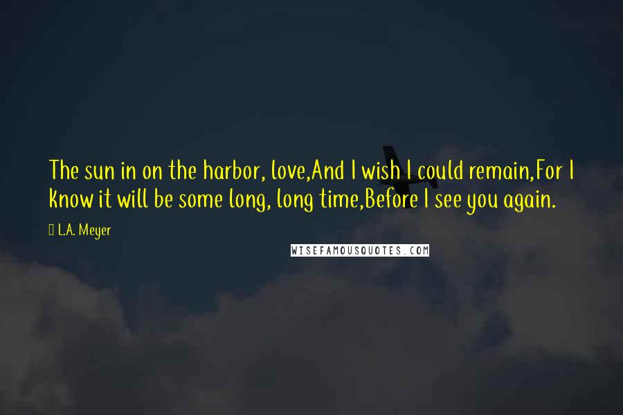 L.A. Meyer Quotes: The sun in on the harbor, love,And I wish I could remain,For I know it will be some long, long time,Before I see you again.