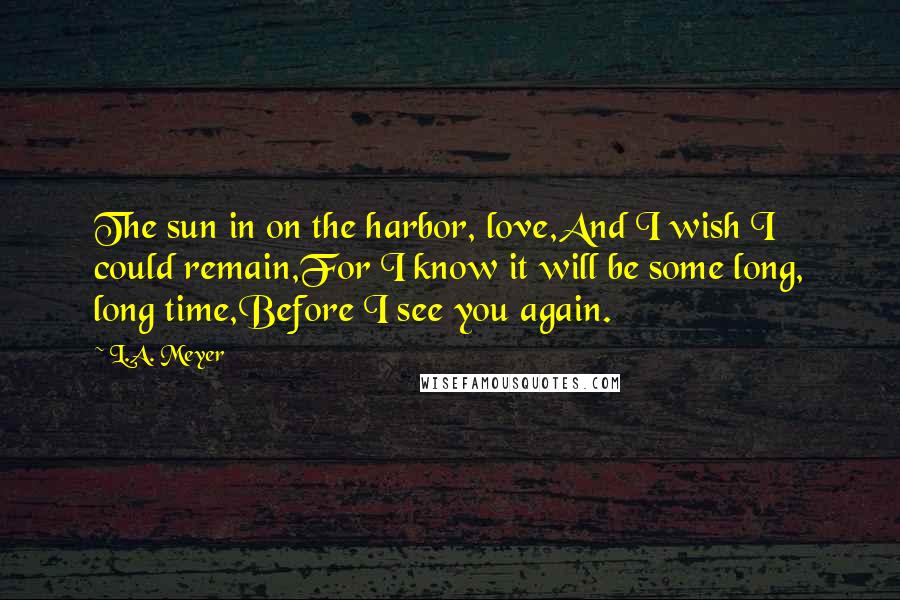 L.A. Meyer Quotes: The sun in on the harbor, love,And I wish I could remain,For I know it will be some long, long time,Before I see you again.