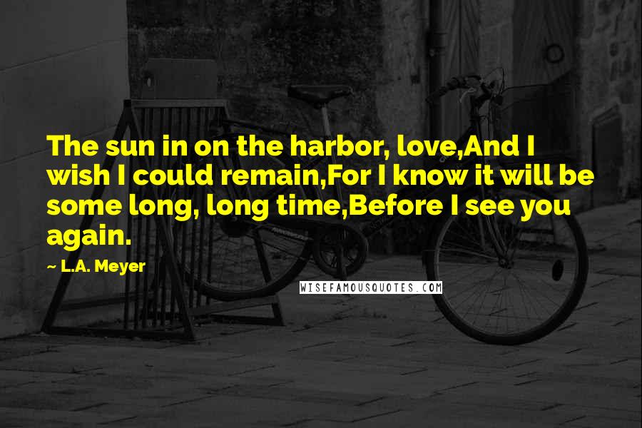 L.A. Meyer Quotes: The sun in on the harbor, love,And I wish I could remain,For I know it will be some long, long time,Before I see you again.