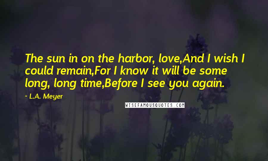 L.A. Meyer Quotes: The sun in on the harbor, love,And I wish I could remain,For I know it will be some long, long time,Before I see you again.