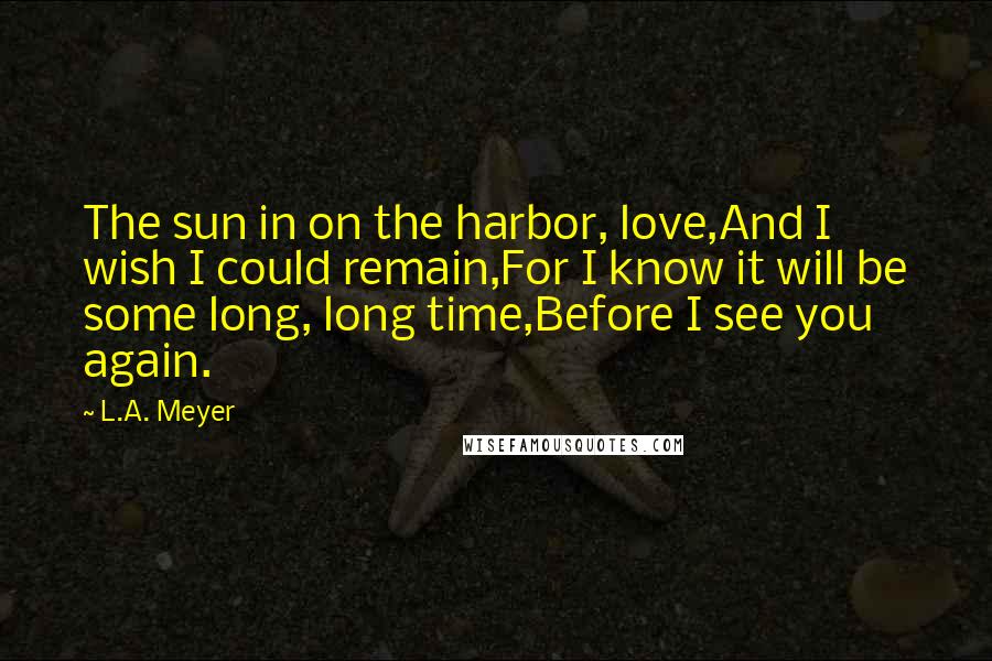 L.A. Meyer Quotes: The sun in on the harbor, love,And I wish I could remain,For I know it will be some long, long time,Before I see you again.