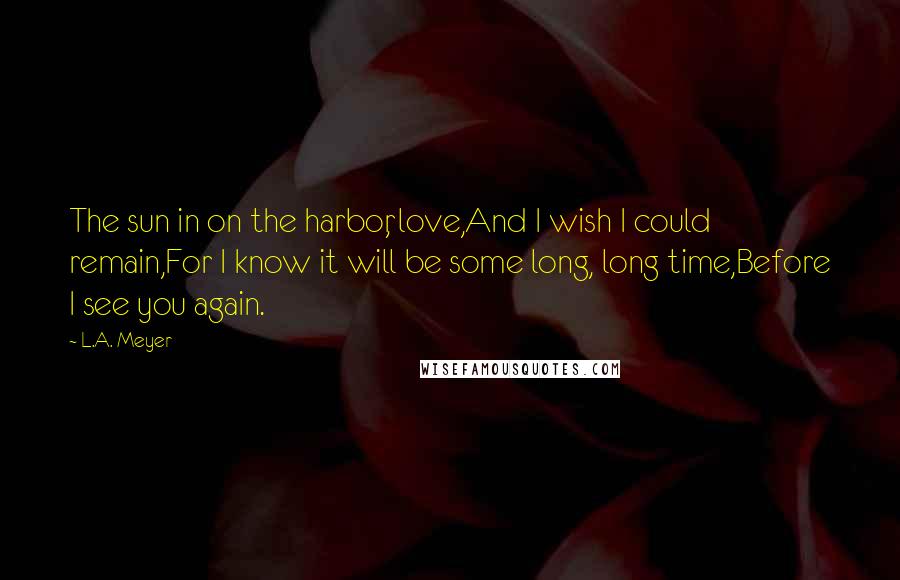 L.A. Meyer Quotes: The sun in on the harbor, love,And I wish I could remain,For I know it will be some long, long time,Before I see you again.