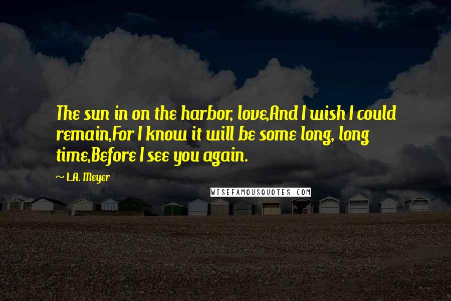 L.A. Meyer Quotes: The sun in on the harbor, love,And I wish I could remain,For I know it will be some long, long time,Before I see you again.