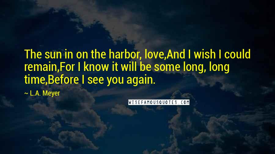 L.A. Meyer Quotes: The sun in on the harbor, love,And I wish I could remain,For I know it will be some long, long time,Before I see you again.