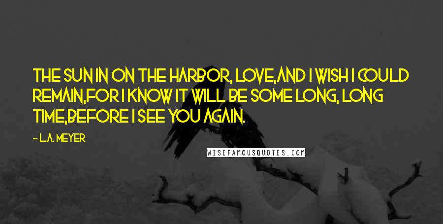 L.A. Meyer Quotes: The sun in on the harbor, love,And I wish I could remain,For I know it will be some long, long time,Before I see you again.