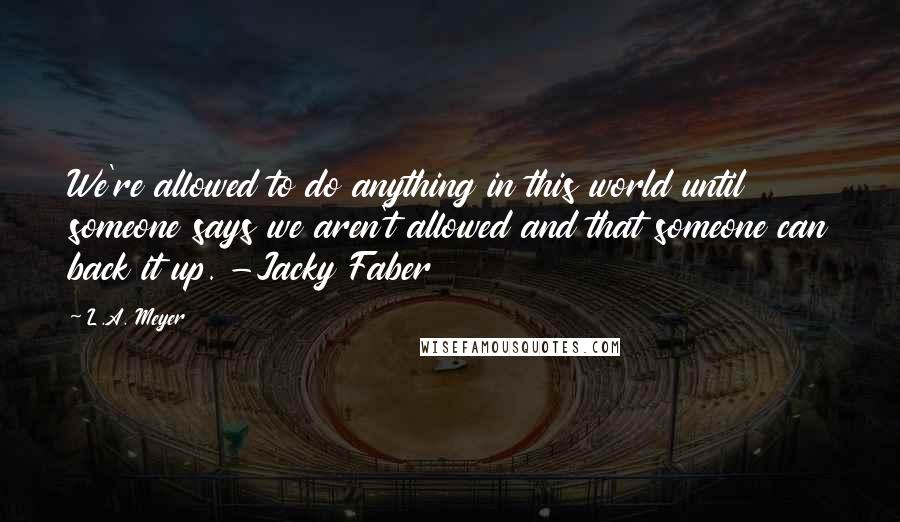 L.A. Meyer Quotes: We're allowed to do anything in this world until someone says we aren't allowed and that someone can back it up. -Jacky Faber