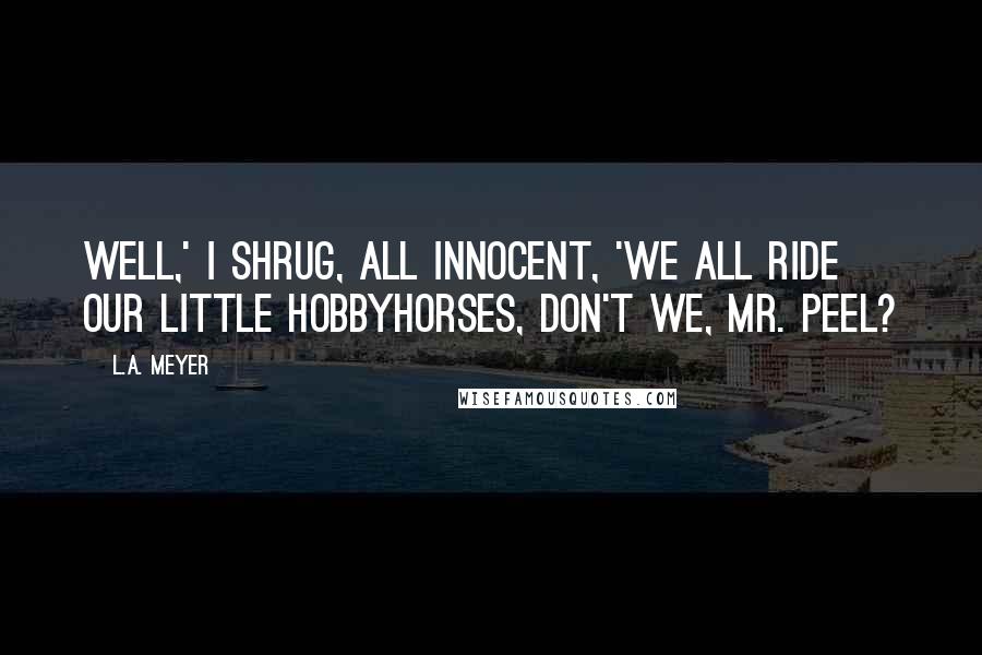 L.A. Meyer Quotes: Well,' I shrug, all innocent, 'we all ride our little hobbyhorses, don't we, Mr. Peel?