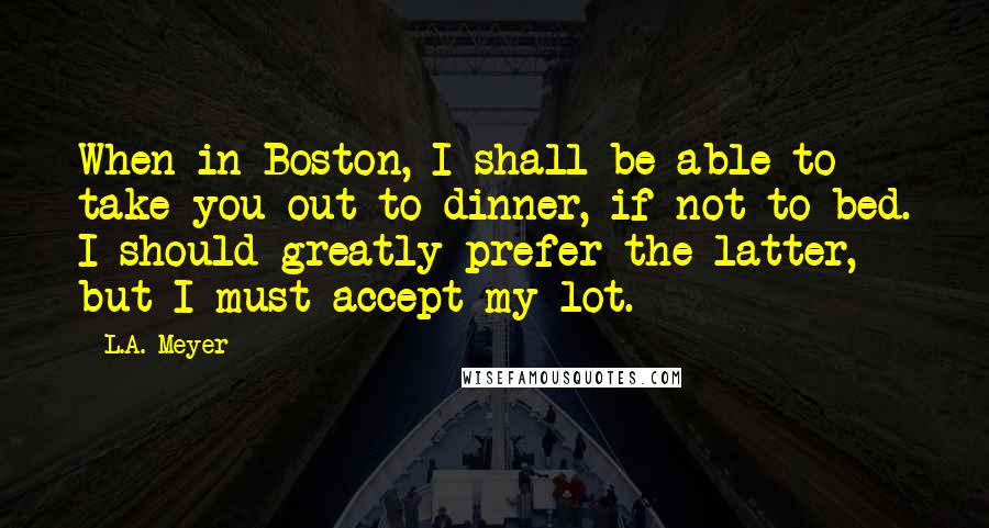 L.A. Meyer Quotes: When in Boston, I shall be able to take you out to dinner, if not to bed. I should greatly prefer the latter, but I must accept my lot.