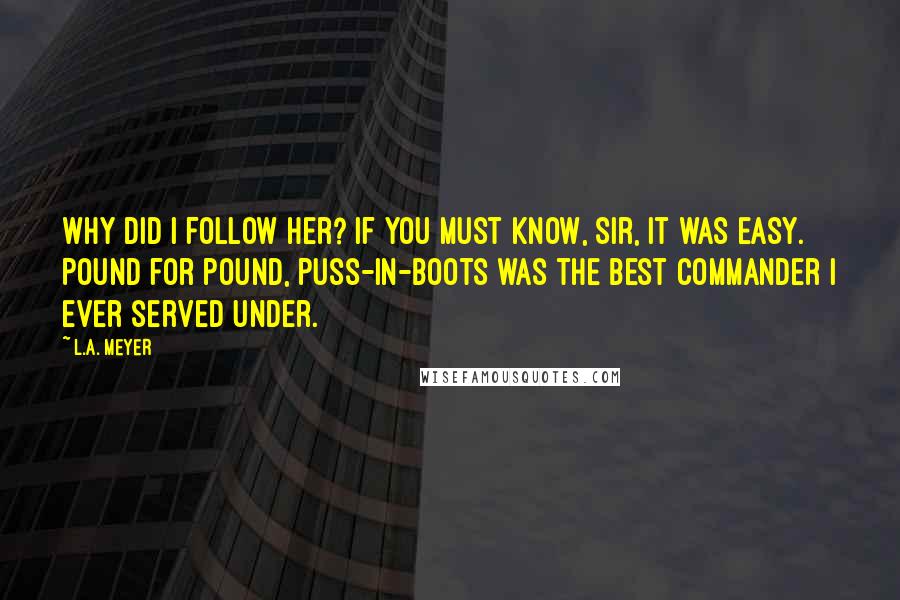 L.A. Meyer Quotes: Why did I follow her? If you must know, Sir, it was easy. Pound for pound, Puss-in-Boots was the best commander I ever served under.