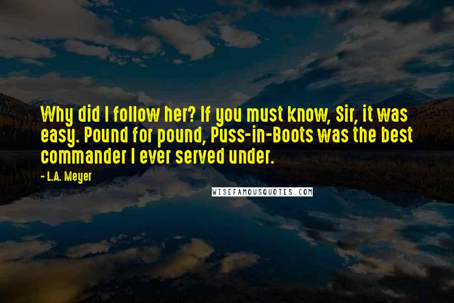 L.A. Meyer Quotes: Why did I follow her? If you must know, Sir, it was easy. Pound for pound, Puss-in-Boots was the best commander I ever served under.