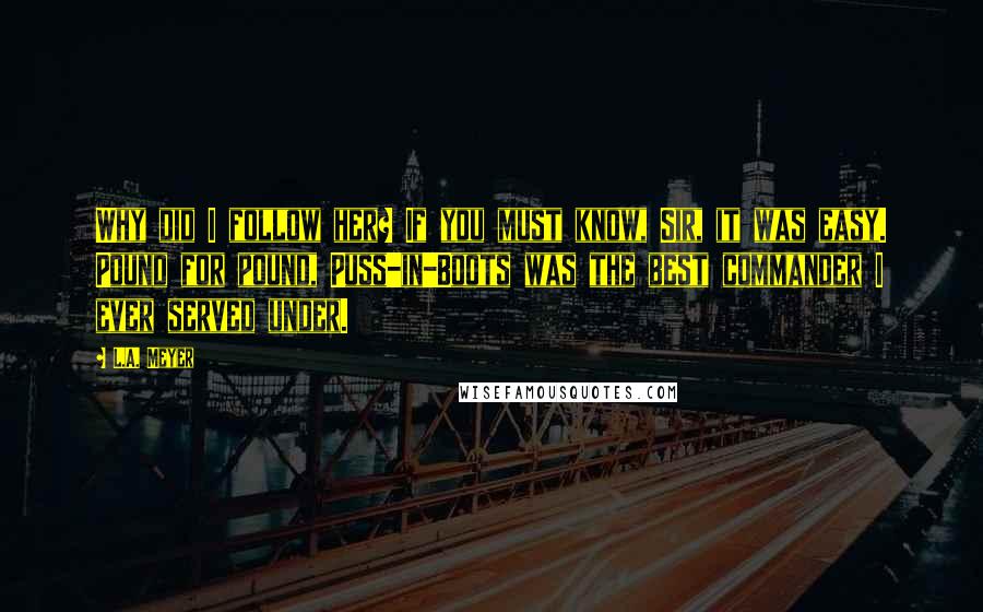 L.A. Meyer Quotes: Why did I follow her? If you must know, Sir, it was easy. Pound for pound, Puss-in-Boots was the best commander I ever served under.