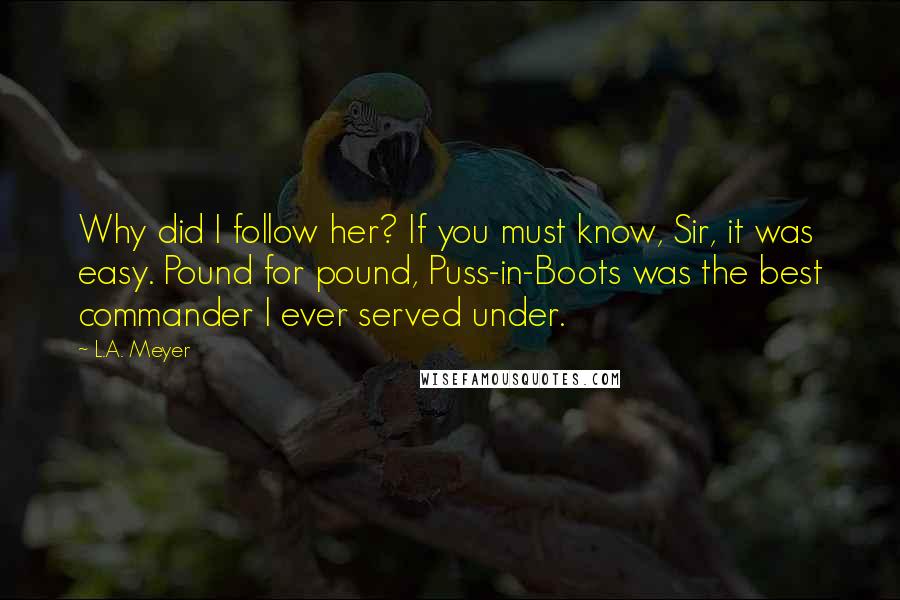 L.A. Meyer Quotes: Why did I follow her? If you must know, Sir, it was easy. Pound for pound, Puss-in-Boots was the best commander I ever served under.