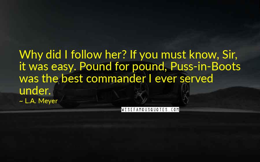 L.A. Meyer Quotes: Why did I follow her? If you must know, Sir, it was easy. Pound for pound, Puss-in-Boots was the best commander I ever served under.