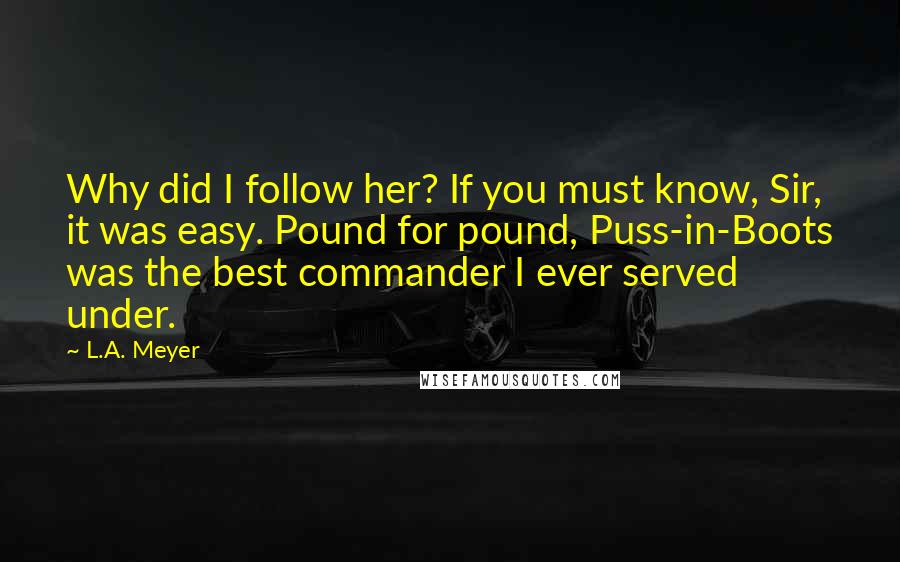 L.A. Meyer Quotes: Why did I follow her? If you must know, Sir, it was easy. Pound for pound, Puss-in-Boots was the best commander I ever served under.