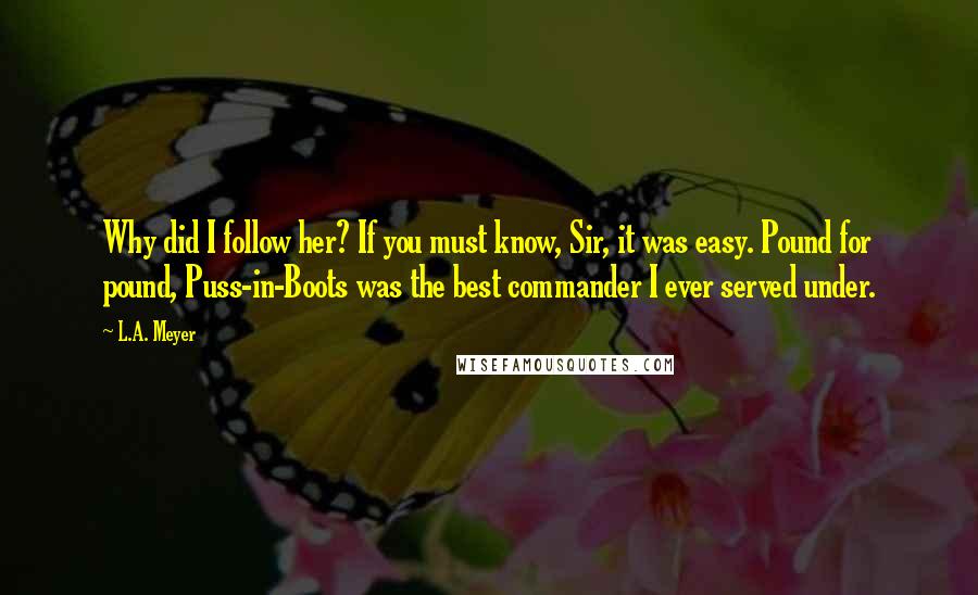 L.A. Meyer Quotes: Why did I follow her? If you must know, Sir, it was easy. Pound for pound, Puss-in-Boots was the best commander I ever served under.