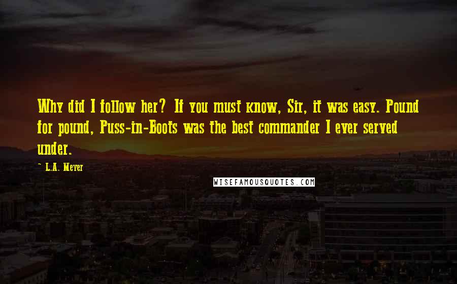 L.A. Meyer Quotes: Why did I follow her? If you must know, Sir, it was easy. Pound for pound, Puss-in-Boots was the best commander I ever served under.