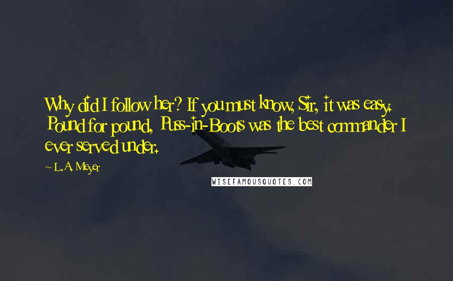 L.A. Meyer Quotes: Why did I follow her? If you must know, Sir, it was easy. Pound for pound, Puss-in-Boots was the best commander I ever served under.