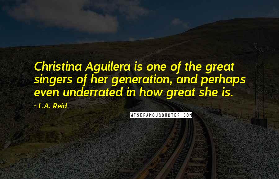 L.A. Reid Quotes: Christina Aguilera is one of the great singers of her generation, and perhaps even underrated in how great she is.