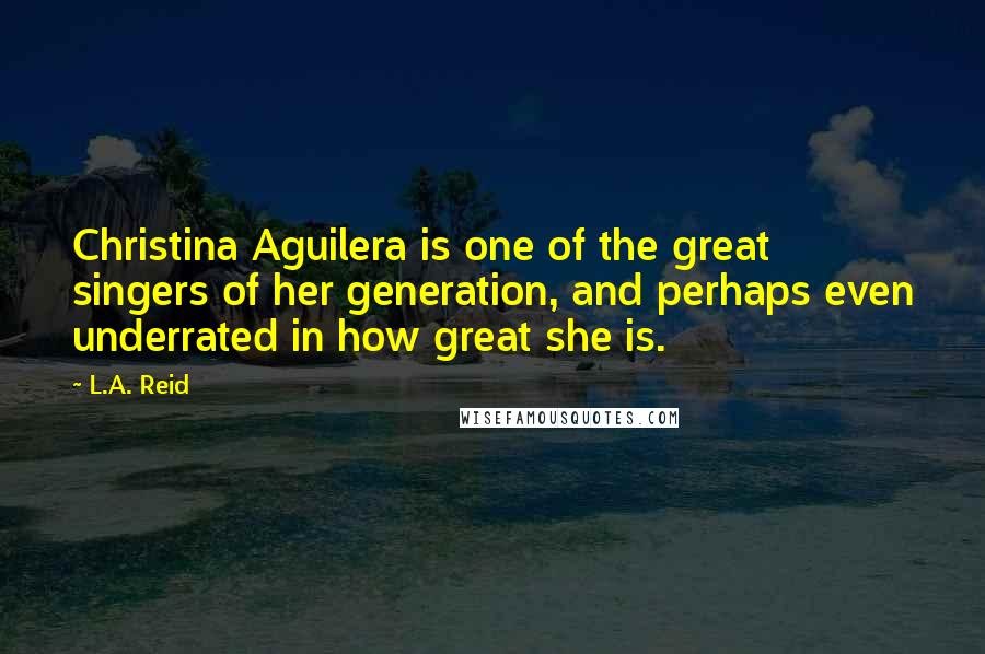 L.A. Reid Quotes: Christina Aguilera is one of the great singers of her generation, and perhaps even underrated in how great she is.