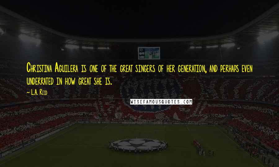 L.A. Reid Quotes: Christina Aguilera is one of the great singers of her generation, and perhaps even underrated in how great she is.