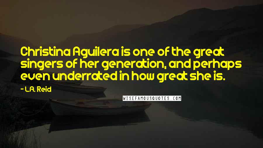 L.A. Reid Quotes: Christina Aguilera is one of the great singers of her generation, and perhaps even underrated in how great she is.