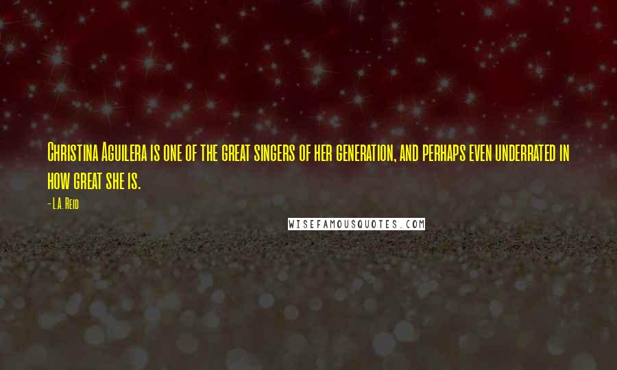 L.A. Reid Quotes: Christina Aguilera is one of the great singers of her generation, and perhaps even underrated in how great she is.