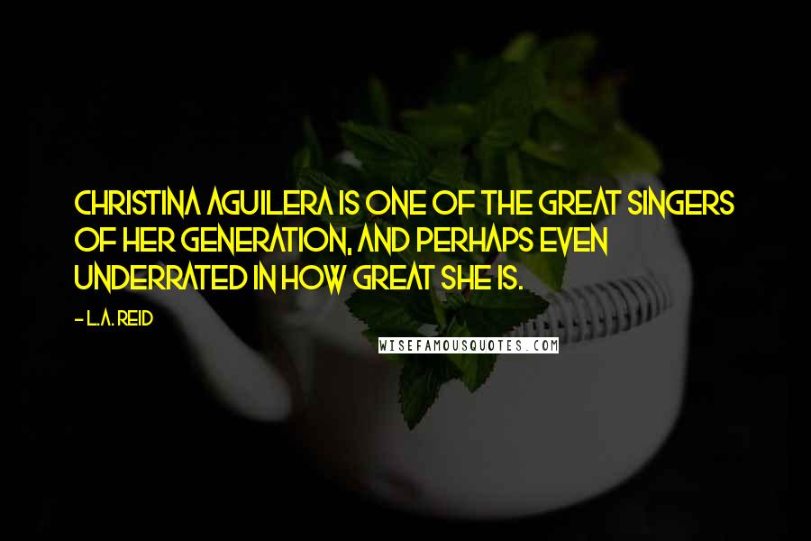 L.A. Reid Quotes: Christina Aguilera is one of the great singers of her generation, and perhaps even underrated in how great she is.