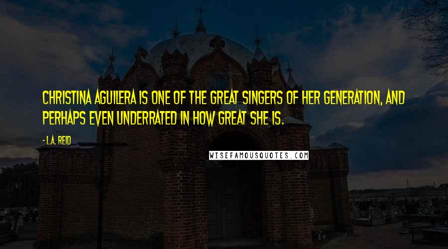 L.A. Reid Quotes: Christina Aguilera is one of the great singers of her generation, and perhaps even underrated in how great she is.