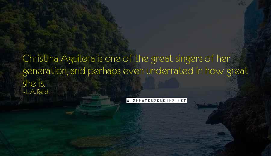L.A. Reid Quotes: Christina Aguilera is one of the great singers of her generation, and perhaps even underrated in how great she is.