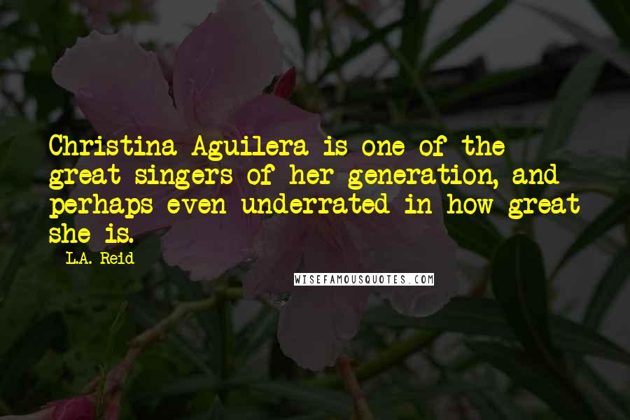 L.A. Reid Quotes: Christina Aguilera is one of the great singers of her generation, and perhaps even underrated in how great she is.