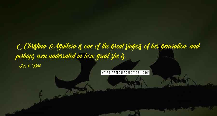 L.A. Reid Quotes: Christina Aguilera is one of the great singers of her generation, and perhaps even underrated in how great she is.