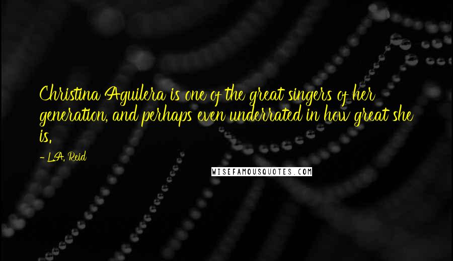 L.A. Reid Quotes: Christina Aguilera is one of the great singers of her generation, and perhaps even underrated in how great she is.