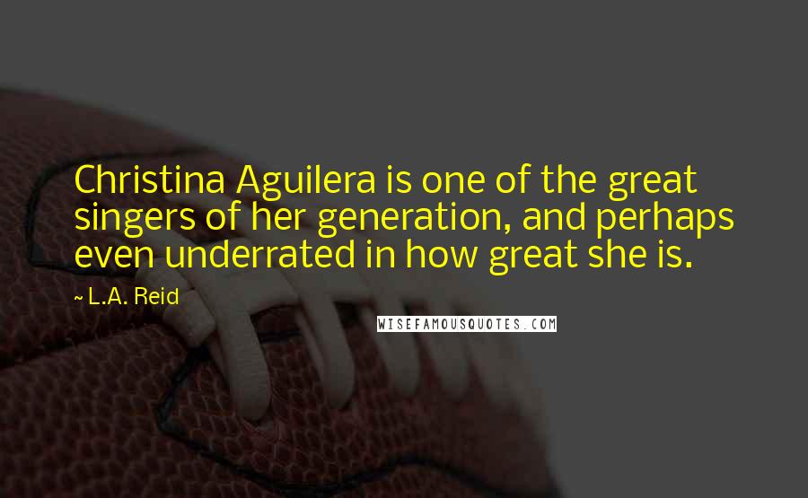 L.A. Reid Quotes: Christina Aguilera is one of the great singers of her generation, and perhaps even underrated in how great she is.