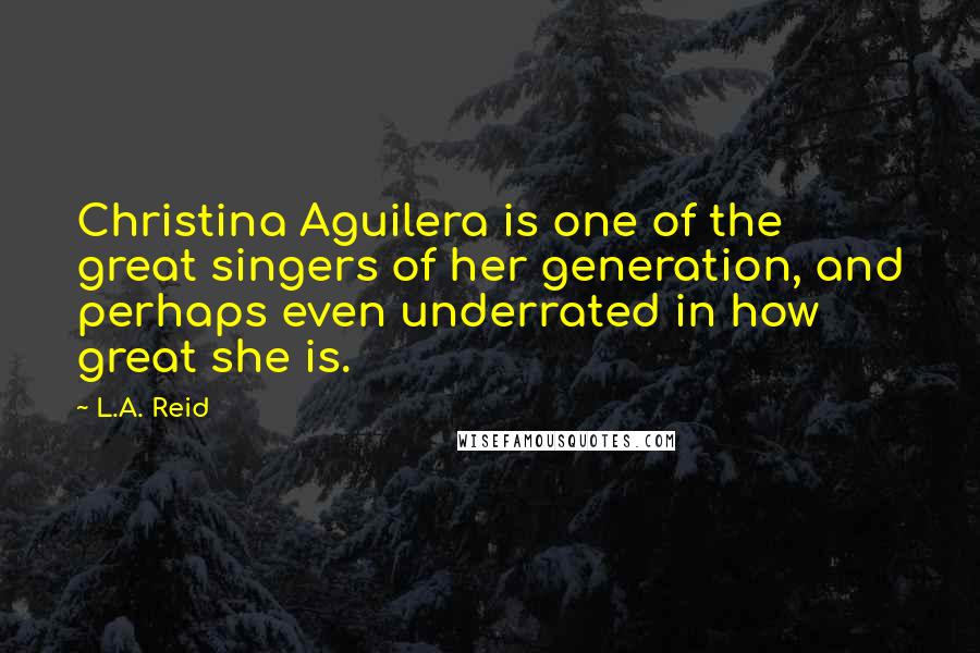 L.A. Reid Quotes: Christina Aguilera is one of the great singers of her generation, and perhaps even underrated in how great she is.