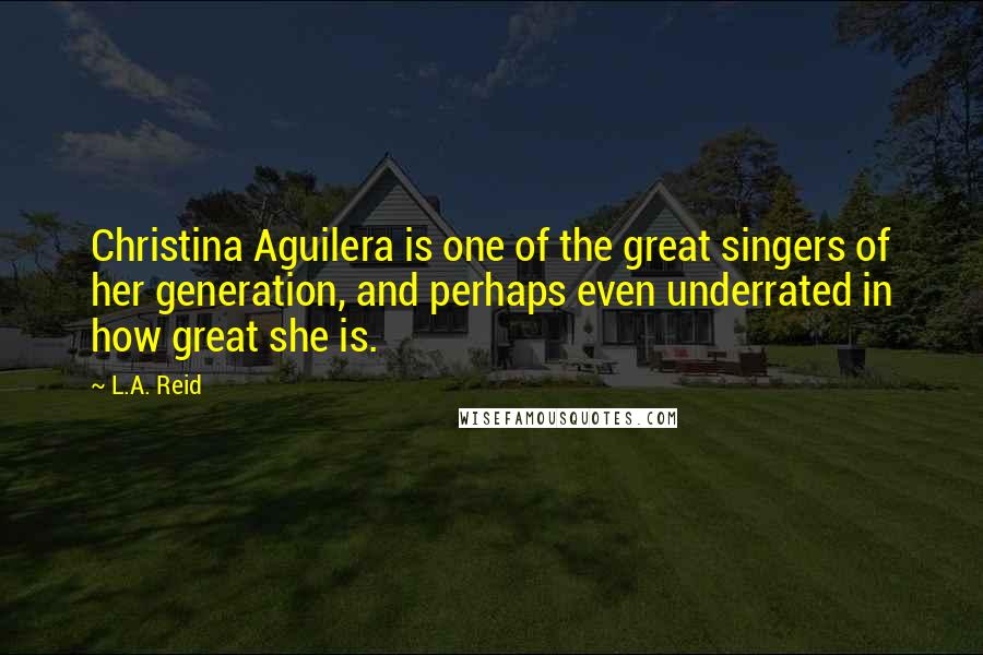 L.A. Reid Quotes: Christina Aguilera is one of the great singers of her generation, and perhaps even underrated in how great she is.