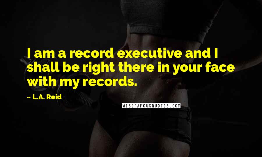 L.A. Reid Quotes: I am a record executive and I shall be right there in your face with my records.