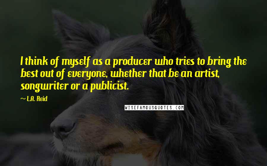 L.A. Reid Quotes: I think of myself as a producer who tries to bring the best out of everyone, whether that be an artist, songwriter or a publicist.