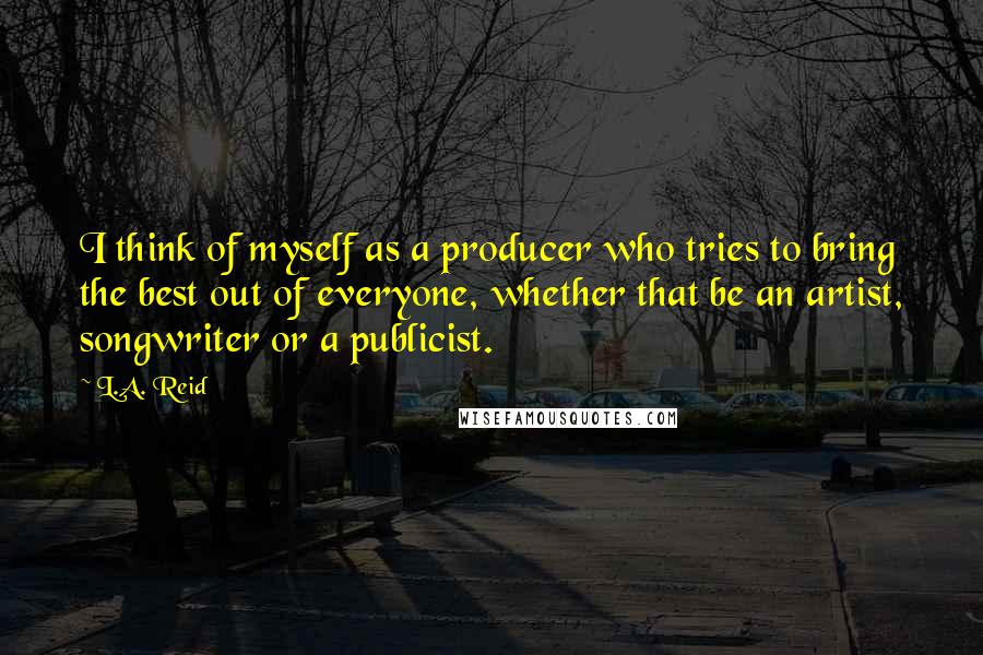 L.A. Reid Quotes: I think of myself as a producer who tries to bring the best out of everyone, whether that be an artist, songwriter or a publicist.